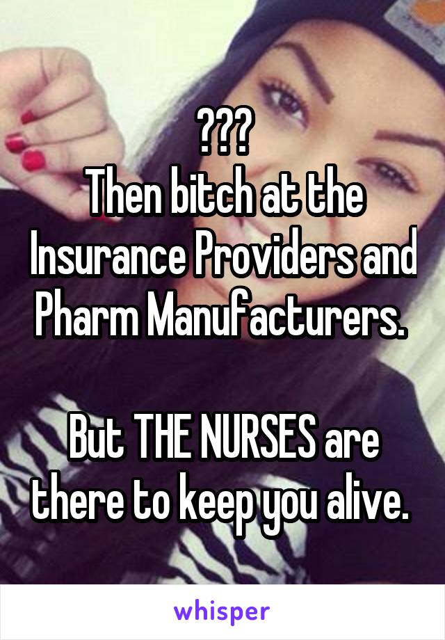 ???
Then bitch at the Insurance Providers and Pharm Manufacturers. 

But THE NURSES are there to keep you alive. 