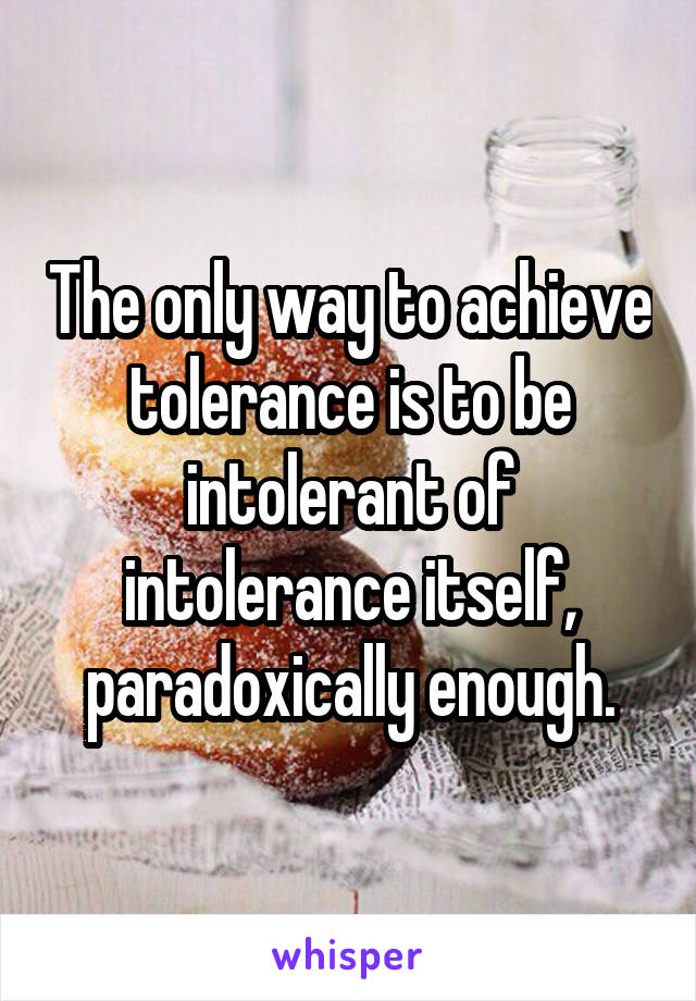 The only way to achieve tolerance is to be intolerant of intolerance itself, paradoxically enough.