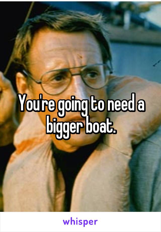 You're going to need a bigger boat.