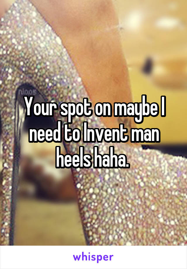 Your spot on maybe I need to Invent man heels haha. 