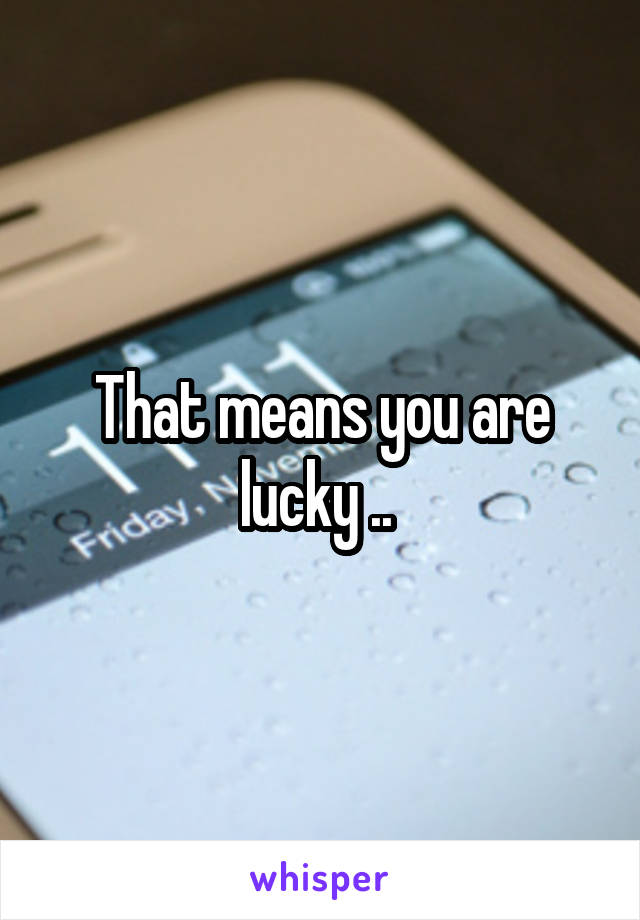That means you are lucky .. 
