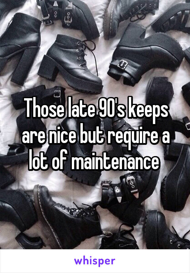 Those late 90's keeps are nice but require a lot of maintenance 
