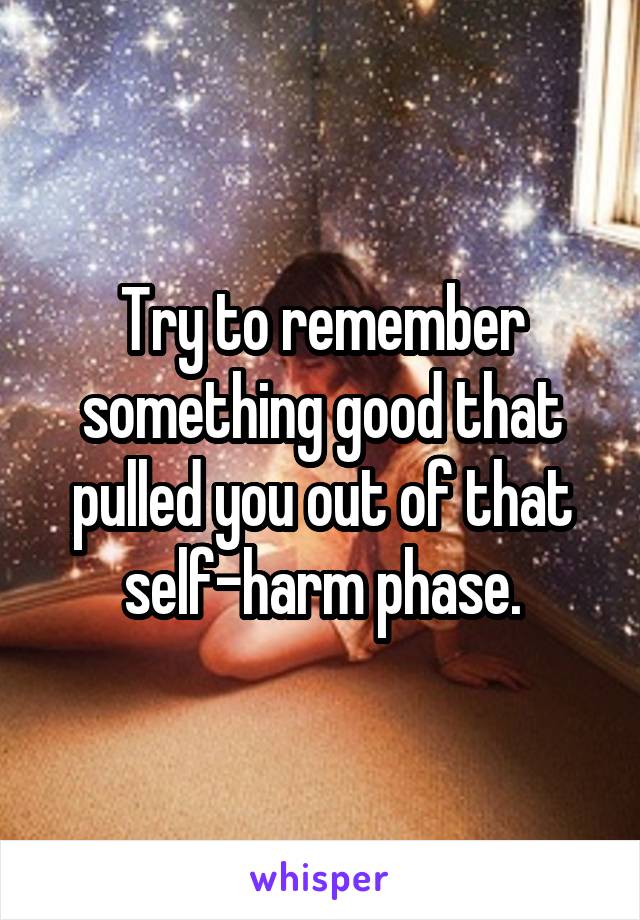 Try to remember something good that pulled you out of that self-harm phase.