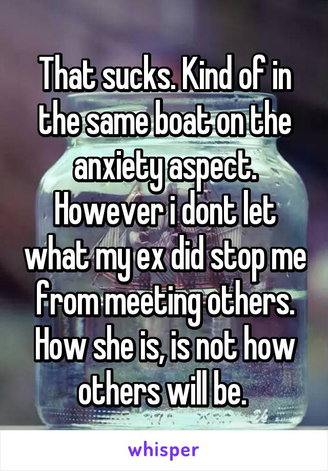 That sucks. Kind of in the same boat on the anxiety aspect. However i dont let what my ex did stop me from meeting others. How she is, is not how others will be. 