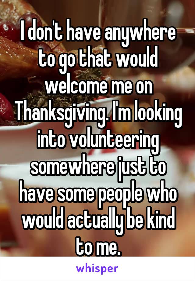 I don't have anywhere to go that would welcome me on Thanksgiving. I'm looking into volunteering somewhere just to have some people who would actually be kind to me.