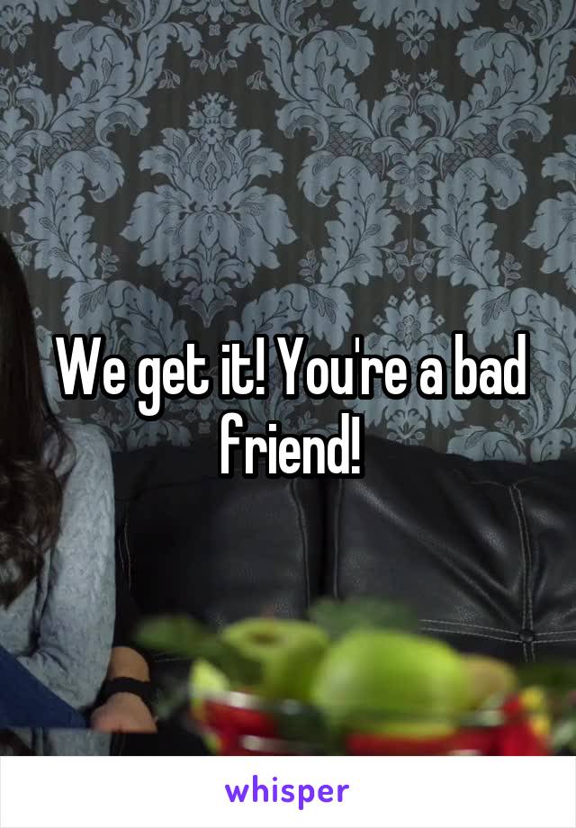 We get it! You're a bad friend!