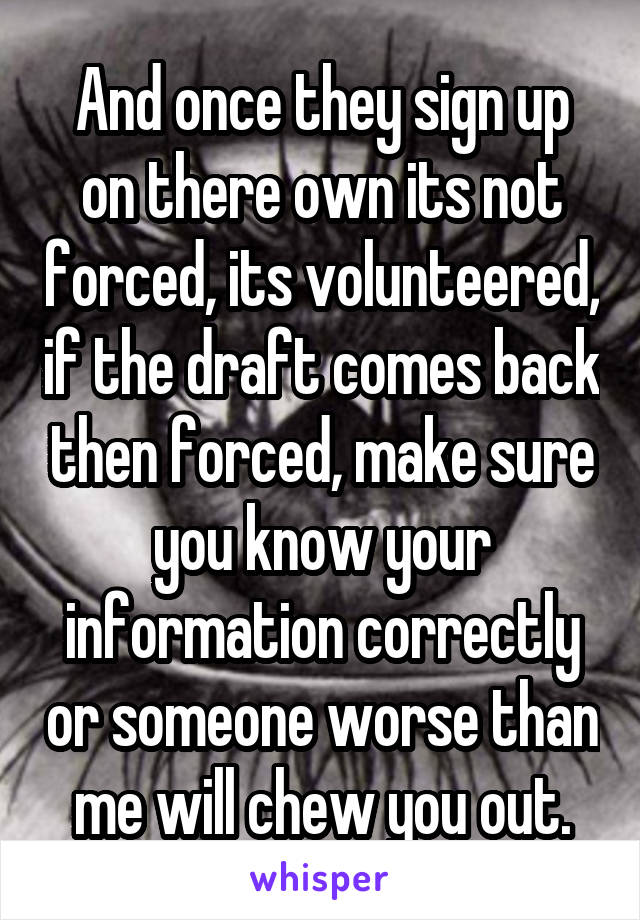 And once they sign up on there own its not forced, its volunteered, if the draft comes back then forced, make sure you know your information correctly or someone worse than me will chew you out.