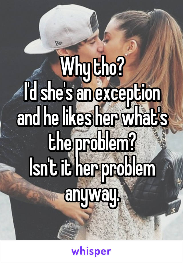 Why tho?
I'd she's an exception and he likes her what's the problem?
Isn't it her problem anyway.