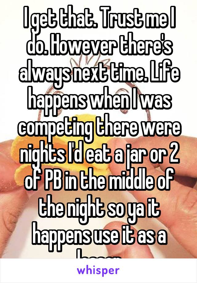 I get that. Trust me I do. However there's always next time. Life happens when I was competing there were nights I'd eat a jar or 2 of PB in the middle of the night so ya it happens use it as a lesson