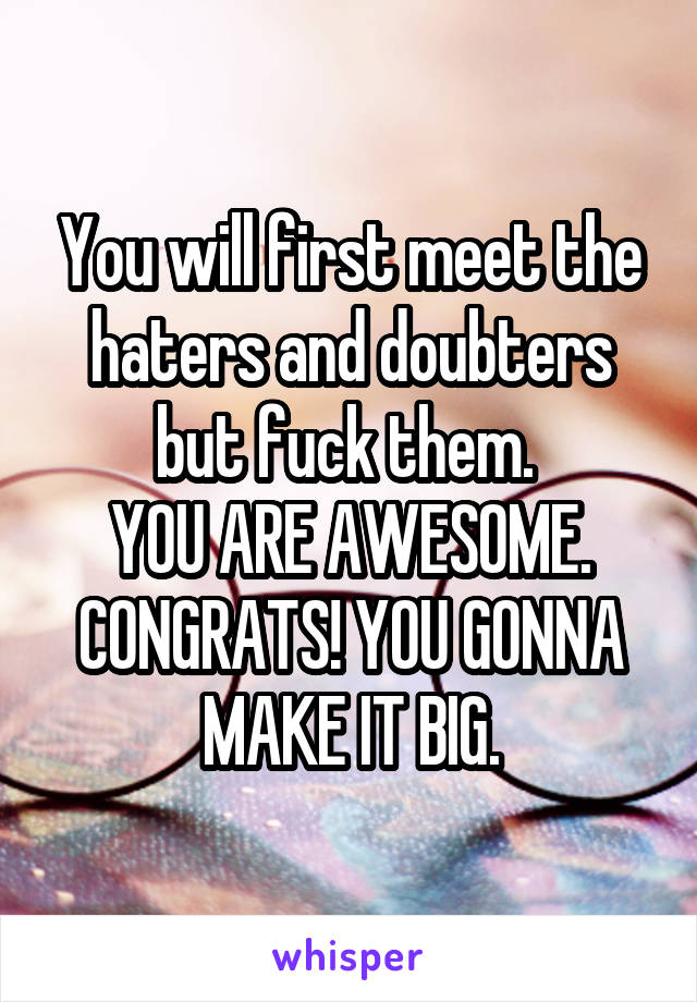 You will first meet the haters and doubters but fuck them. 
YOU ARE AWESOME. CONGRATS! YOU GONNA MAKE IT BIG.
