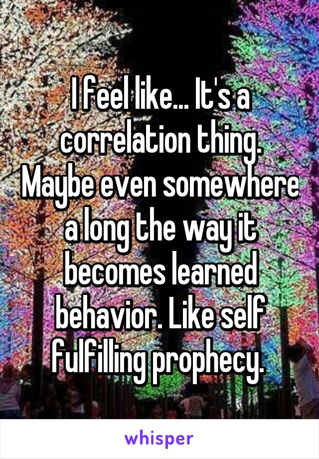 I feel like... It's a correlation thing. Maybe even somewhere a long the way it becomes learned behavior. Like self fulfilling prophecy. 