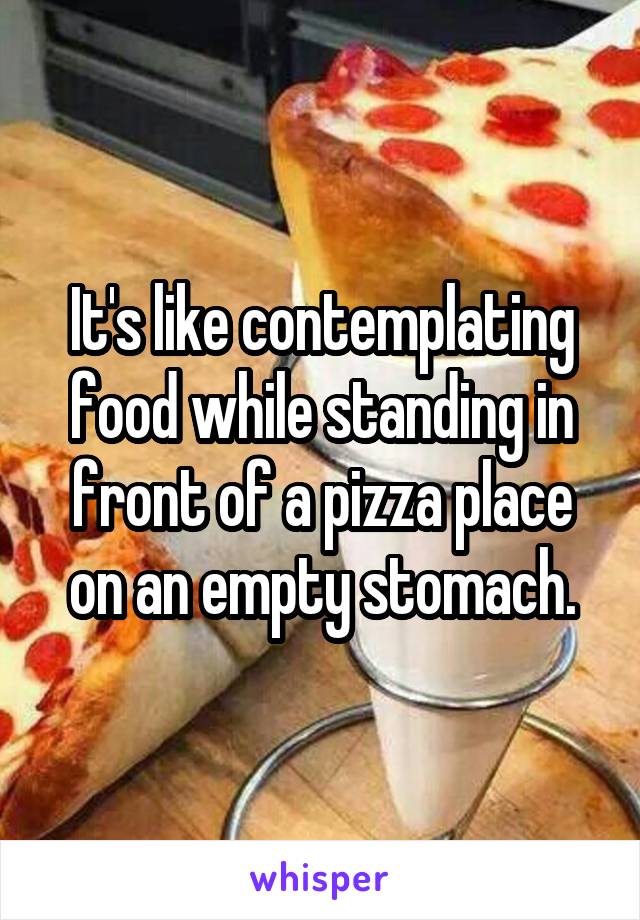 It's like contemplating food while standing in front of a pizza place on an empty stomach.