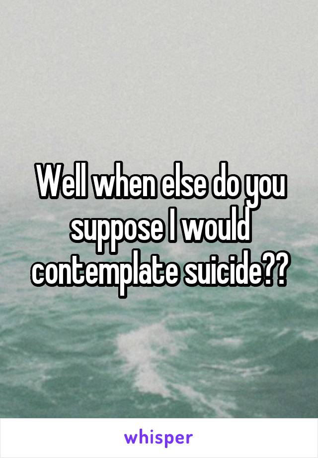 Well when else do you suppose I would contemplate suicide??