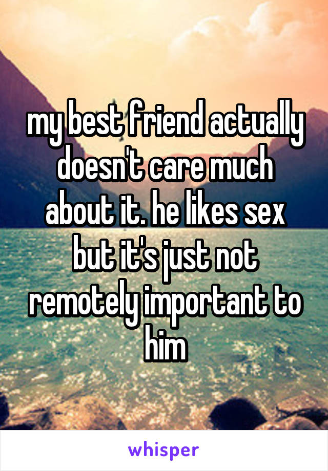 my best friend actually doesn't care much about it. he likes sex but it's just not remotely important to him