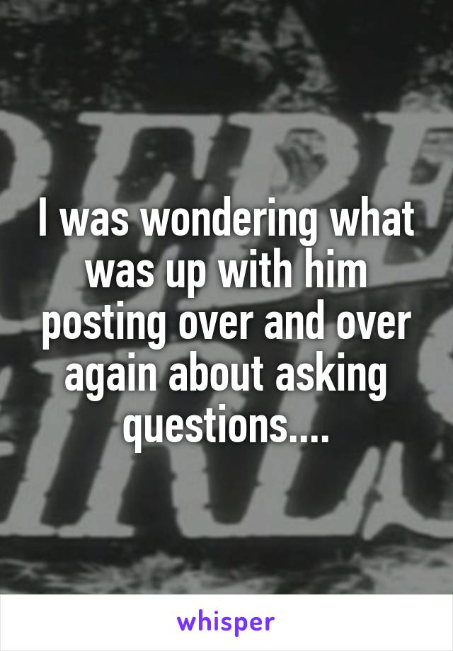 I was wondering what was up with him posting over and over again about asking questions....