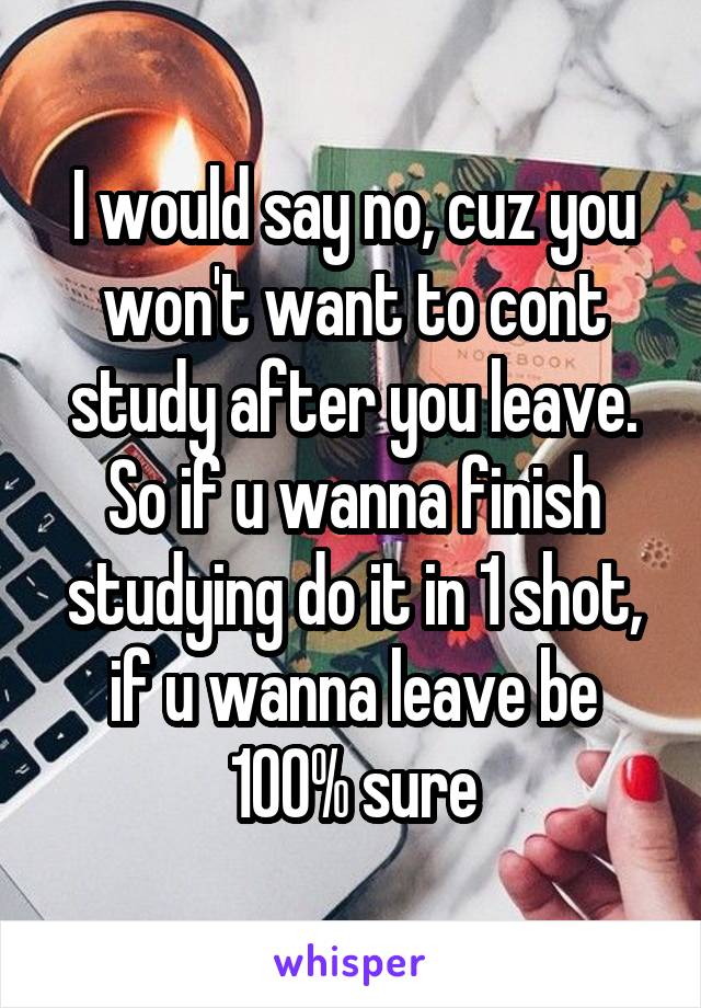 I would say no, cuz you won't want to cont study after you leave. So if u wanna finish studying do it in 1 shot, if u wanna leave be 100% sure