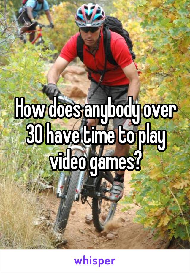 How does anybody over 30 have time to play video games?
