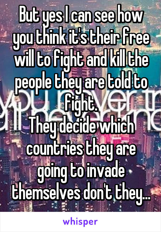 But yes I can see how you think it's their free will to fight and kill the people they are told to fight.
They decide which countries they are going to invade themselves don't they... 