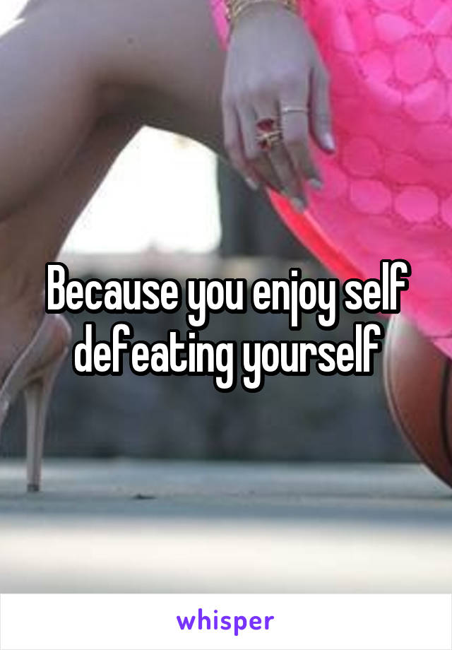Because you enjoy self defeating yourself
