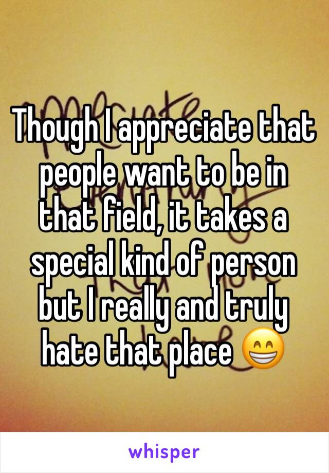 Though I appreciate that people want to be in that field, it takes a special kind of person but I really and truly hate that place 😁