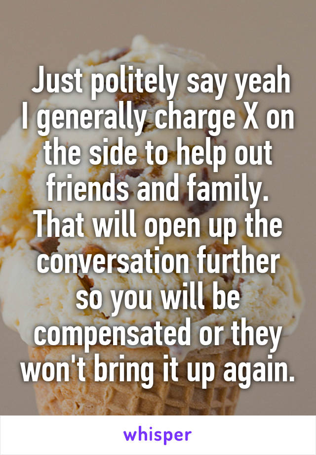  Just politely say yeah I generally charge X on the side to help out friends and family. That will open up the conversation further so you will be compensated or they won't bring it up again.