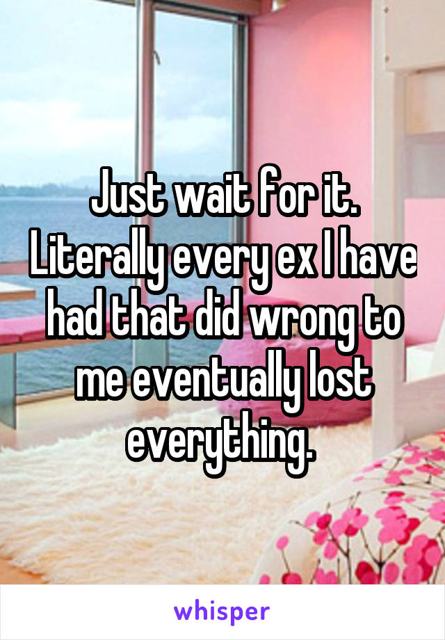 Just wait for it. Literally every ex I have had that did wrong to me eventually lost everything. 