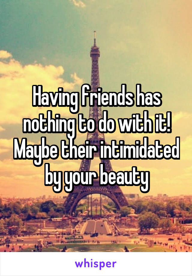 Having friends has nothing to do with it! Maybe their intimidated by your beauty
