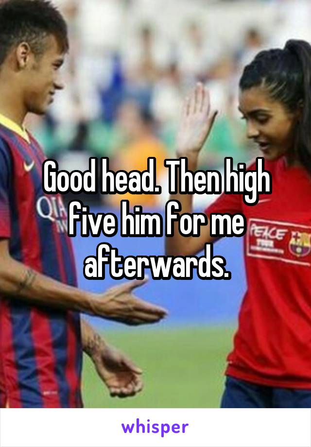 Good head. Then high five him for me afterwards.