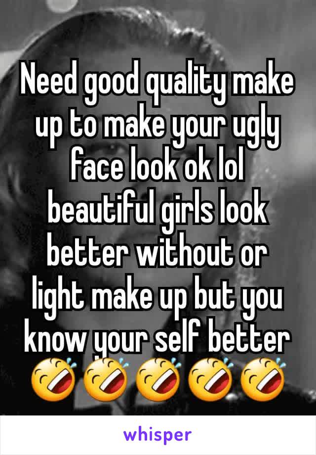 Need good quality make up to make your ugly face look ok lol beautiful girls look better without or light make up but you know your self better 🤣🤣🤣🤣🤣