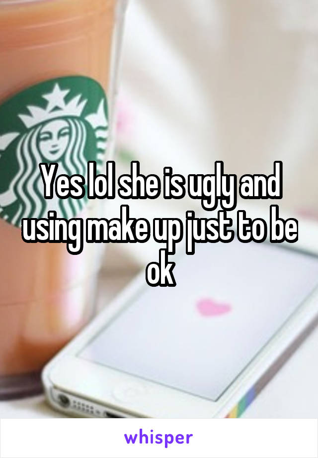 Yes lol she is ugly and using make up just to be ok