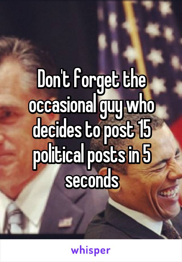 Don't forget the occasional guy who decides to post 15 political posts in 5 seconds