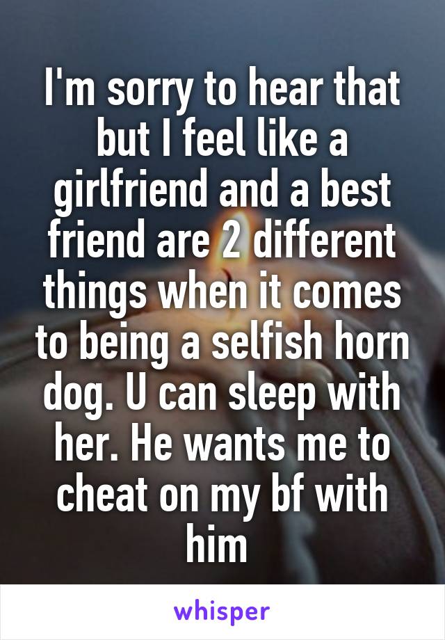 I'm sorry to hear that but I feel like a girlfriend and a best friend are 2 different things when it comes to being a selfish horn dog. U can sleep with her. He wants me to cheat on my bf with him 