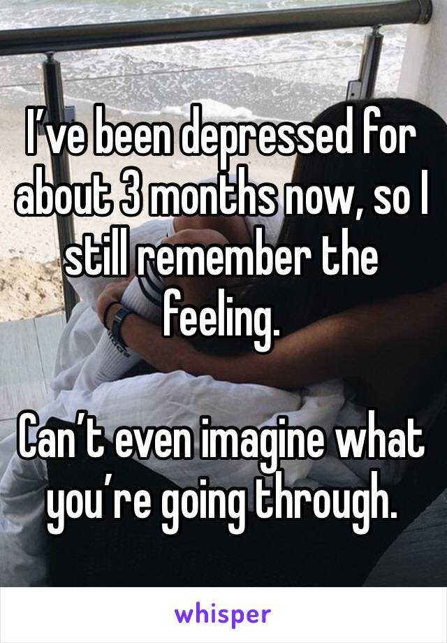 I’ve been depressed for about 3 months now, so I still remember the feeling.

Can’t even imagine what you’re going through.