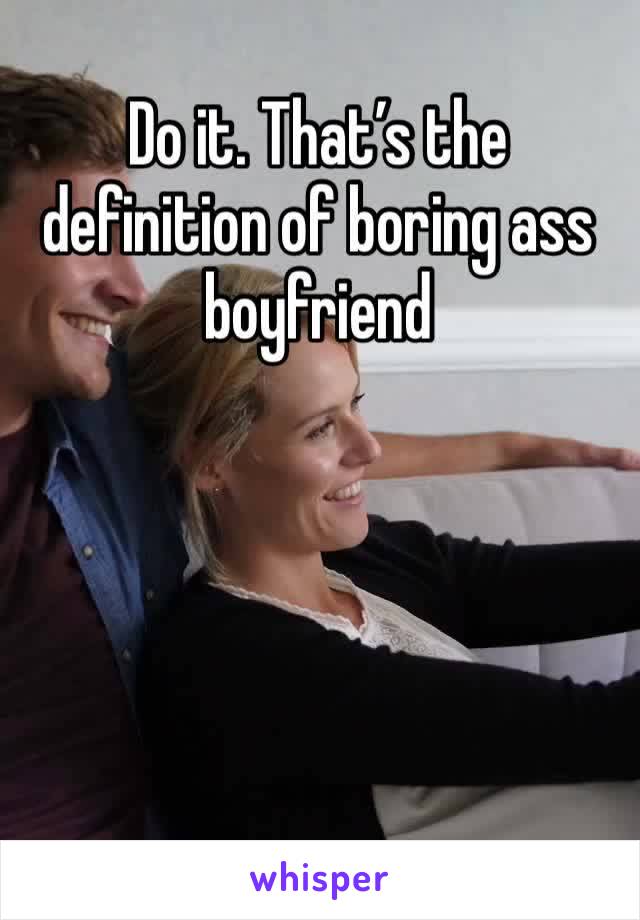 Do it. That’s the definition of boring ass boyfriend 