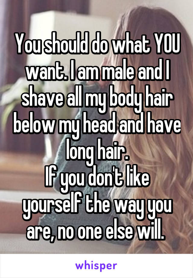 You should do what YOU want. I am male and I shave all my body hair below my head and have long hair.
If you don't like yourself the way you are, no one else will. 
