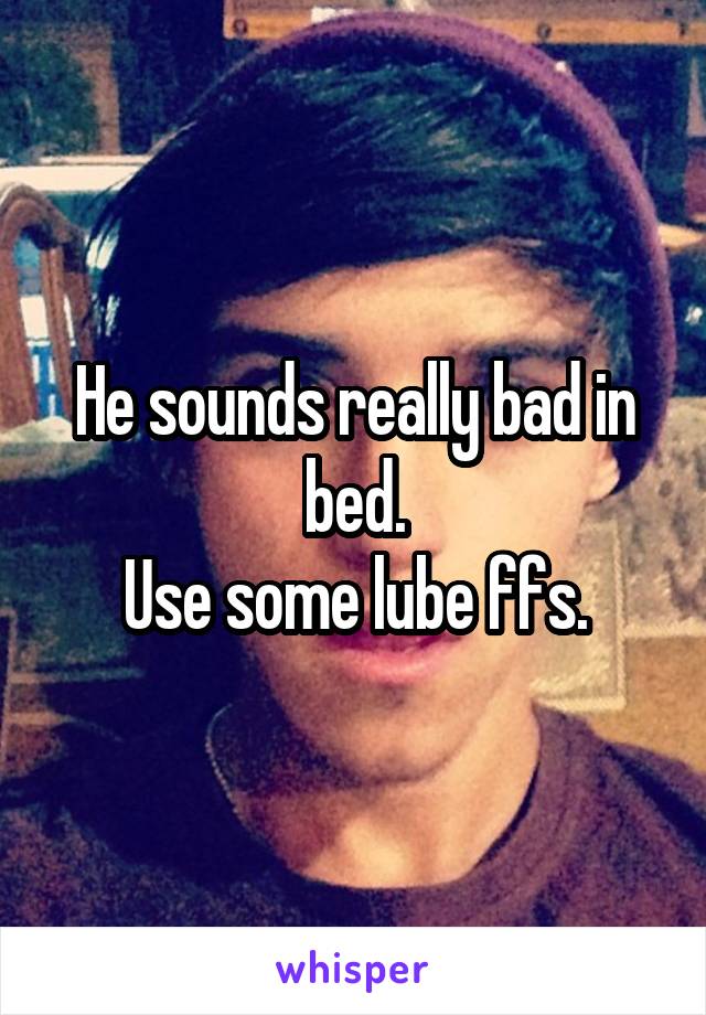 He sounds really bad in bed.
Use some lube ffs.