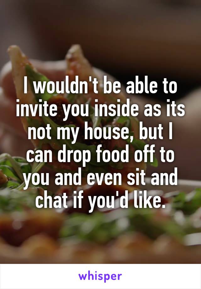 I wouldn't be able to invite you inside as its not my house, but I can drop food off to you and even sit and chat if you'd like.