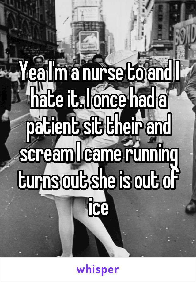 Yea I'm a nurse to and I hate it. I once had a patient sit their and scream I came running turns out she is out of ice