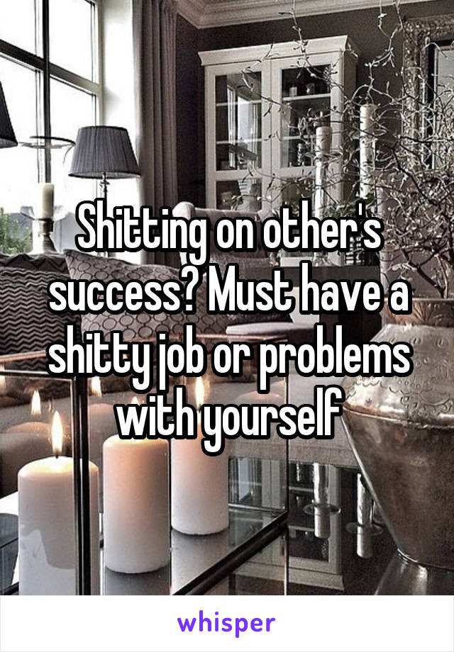 Shitting on other's success? Must have a shitty job or problems with yourself