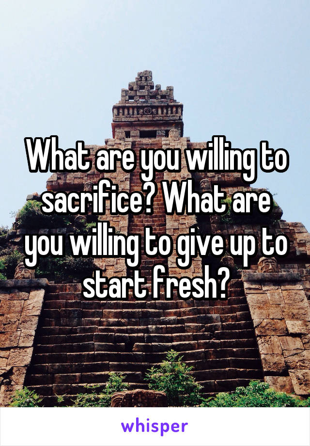 What are you willing to sacrifice? What are you willing to give up to start fresh?