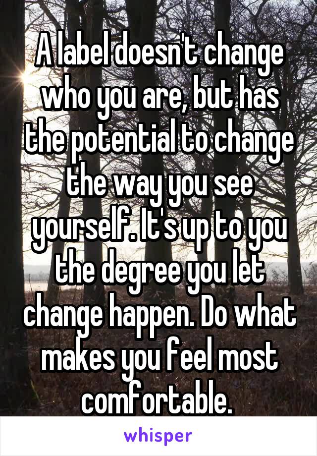 A label doesn't change who you are, but has the potential to change the way you see yourself. It's up to you the degree you let change happen. Do what makes you feel most comfortable. 