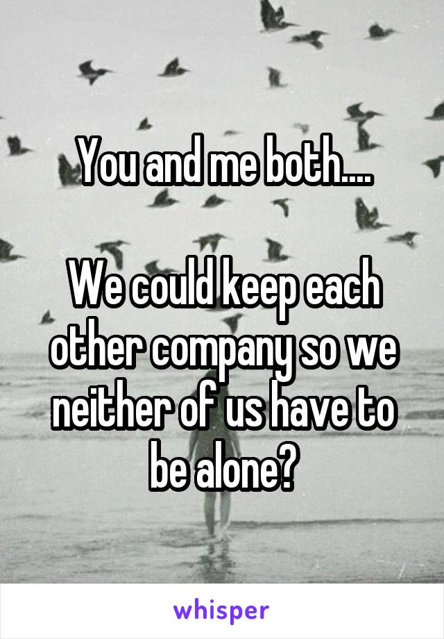 You and me both....

We could keep each other company so we neither of us have to be alone?