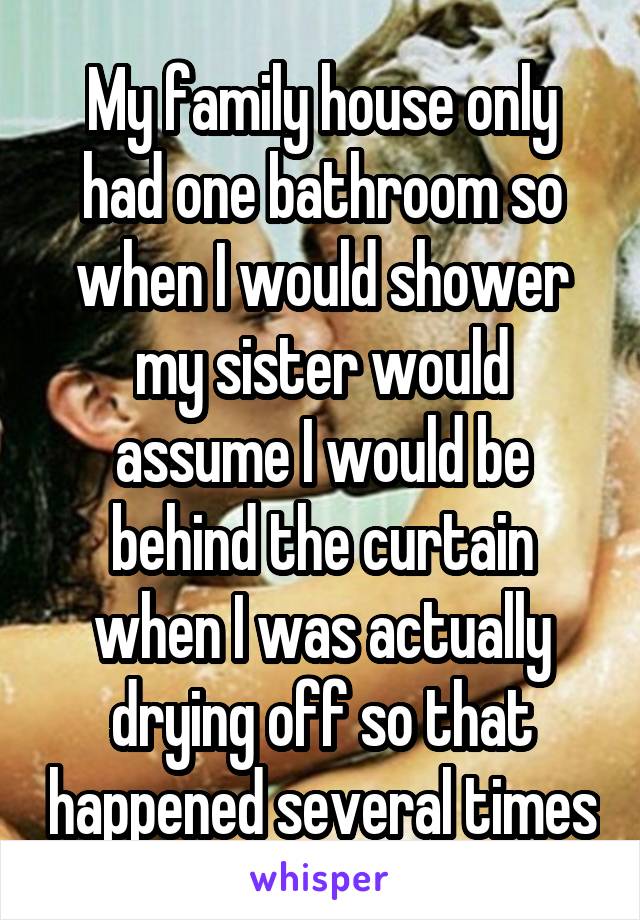 My family house only had one bathroom so when I would shower my sister would assume I would be behind the curtain when I was actually drying off so that happened several times