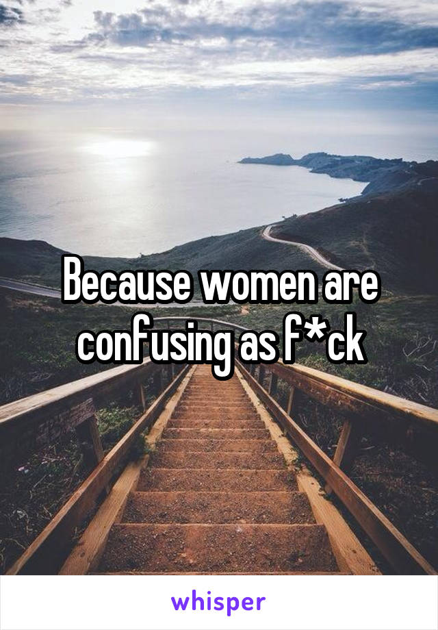 Because women are confusing as f*ck