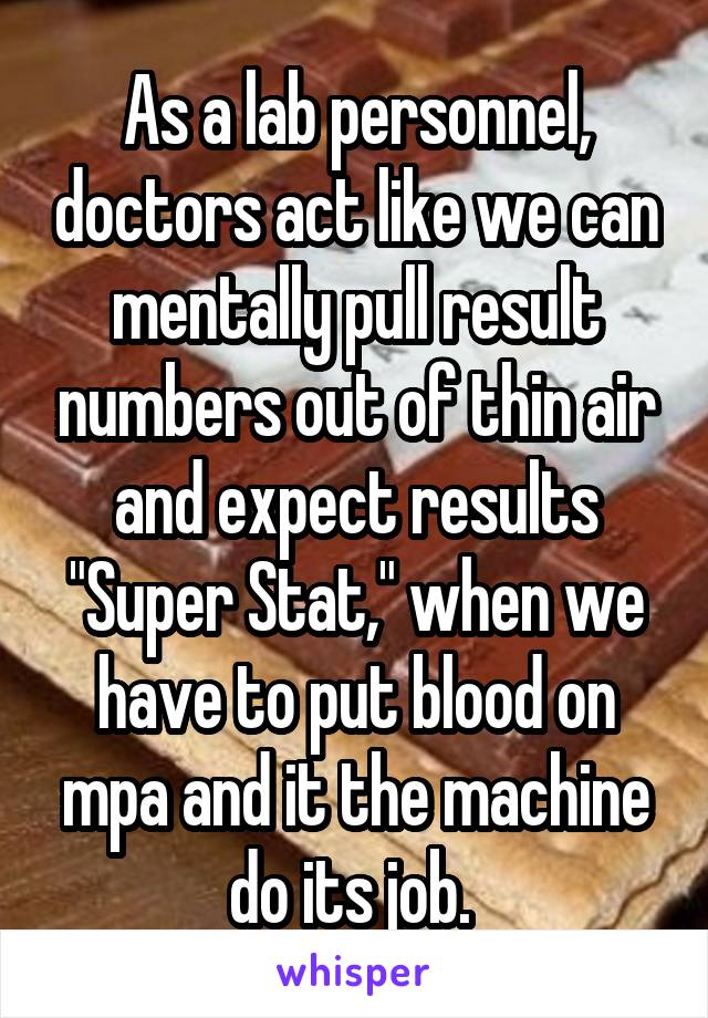 As a lab personnel, doctors act like we can mentally pull result numbers out of thin air and expect results "Super Stat," when we have to put blood on mpa and it the machine do its job. 