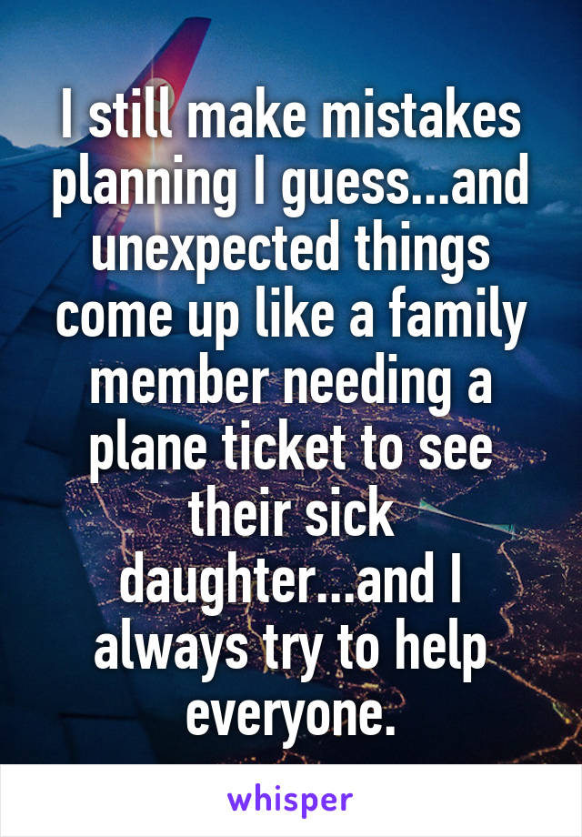 I still make mistakes planning I guess...and unexpected things come up like a family member needing a plane ticket to see their sick daughter...and I always try to help everyone.