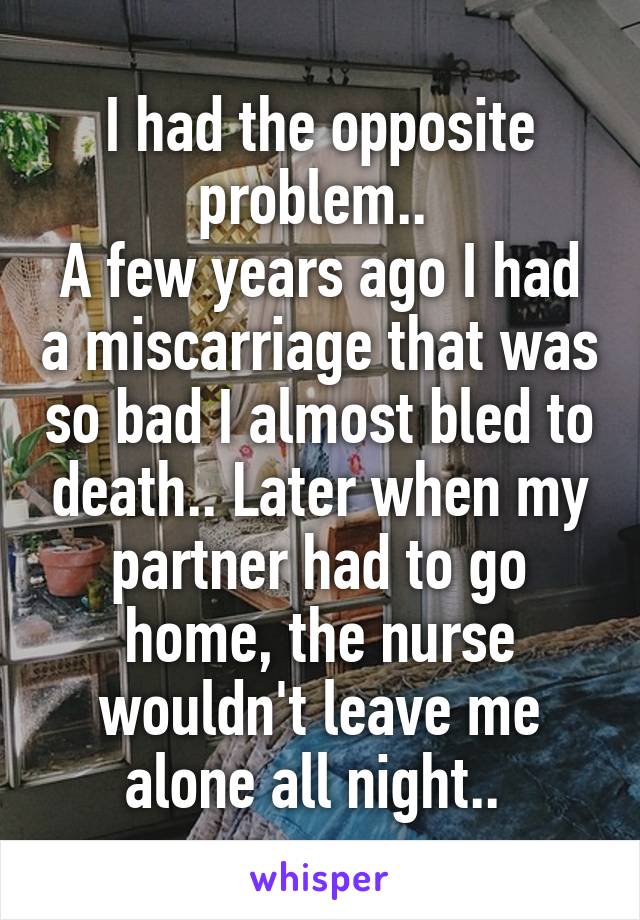 I had the opposite problem.. 
A few years ago I had a miscarriage that was so bad I almost bled to death.. Later when my partner had to go home, the nurse wouldn't leave me alone all night.. 