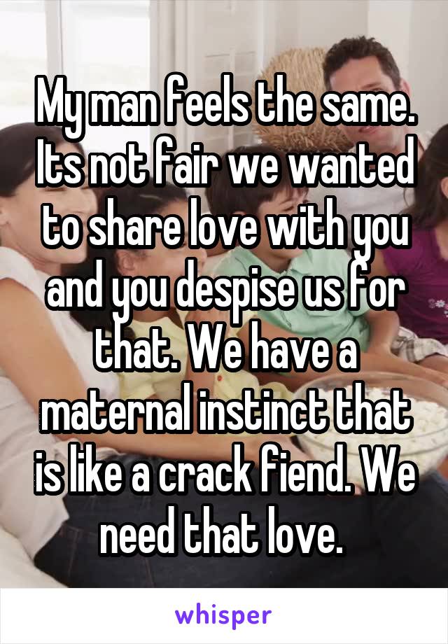 My man feels the same. Its not fair we wanted to share love with you and you despise us for that. We have a maternal instinct that is like a crack fiend. We need that love. 