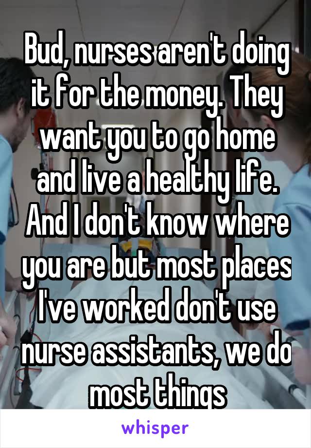 Bud, nurses aren't doing it for the money. They want you to go home and live a healthy life. And I don't know where you are but most places I've worked don't use nurse assistants, we do most things