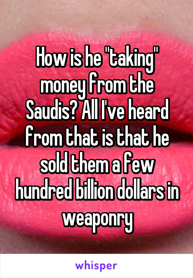How is he "taking" money from the Saudis? All I've heard from that is that he sold them a few hundred billion dollars in weaponry